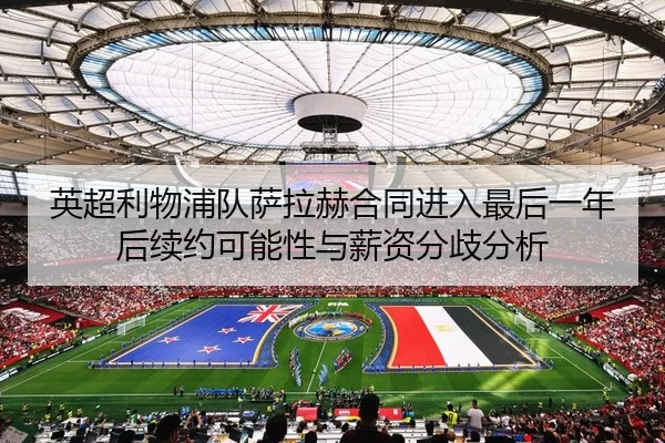 英超利物浦队萨拉赫合同进入最后一年后续约可能性与薪资分歧分析