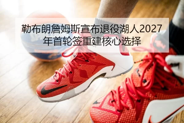 勒布朗詹姆斯宣布退役湖人2027年首轮签重建核心选择